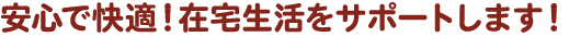 安心で快適！在宅生活をサポートします！